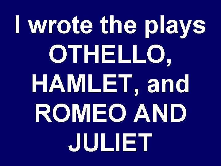 I wrote the plays OTHELLO, HAMLET, and ROMEO AND JULIET 