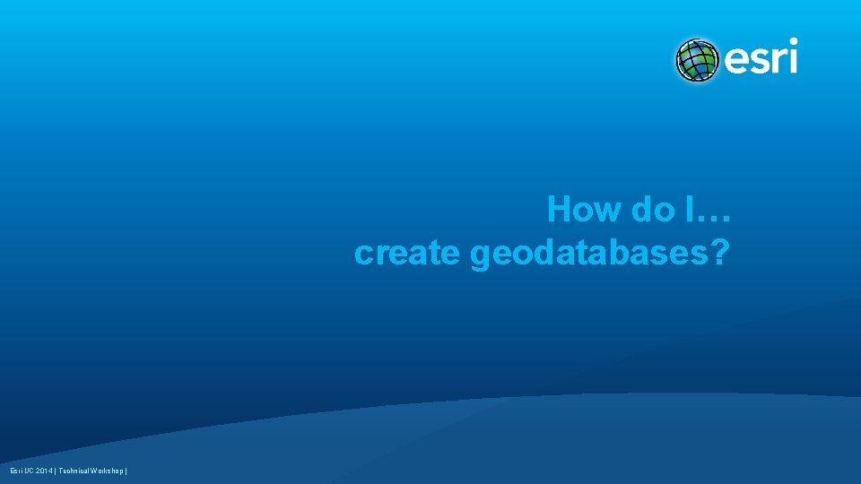 How do I… create geodatabases? Esri UC 2014 | Technical Workshop | 