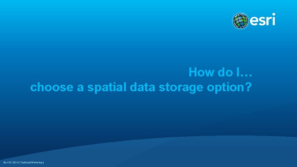 How do I… choose a spatial data storage option? Esri UC 2014 | Technical