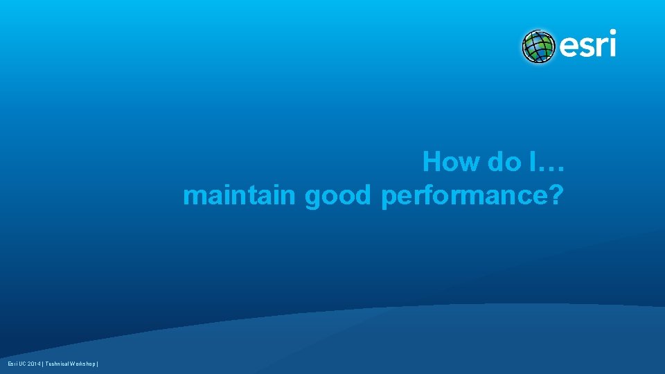How do I… maintain good performance? Esri UC 2014 | Technical Workshop | 