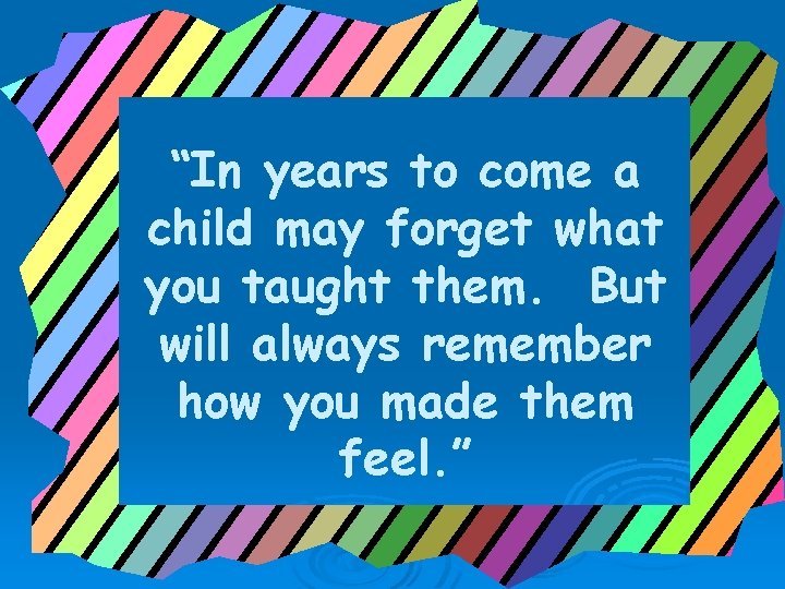 “In years to come a child may forget what you taught them. But will