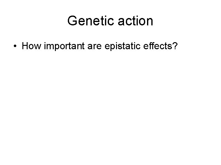 Genetic action • How important are epistatic effects? 