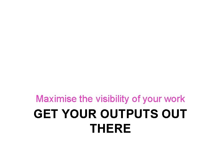 Maximise the visibility of your work GET YOUR OUTPUTS OUT THERE 