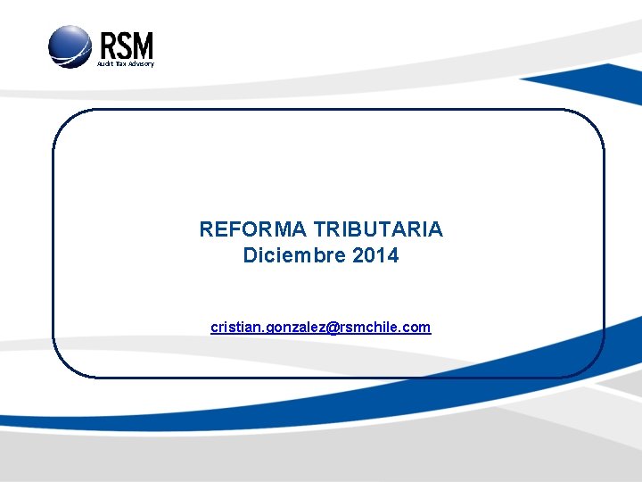 Audit Tax Advisory REFORMA TRIBUTARIA Diciembre 2014 cristian. gonzalez@rsmchile. com 