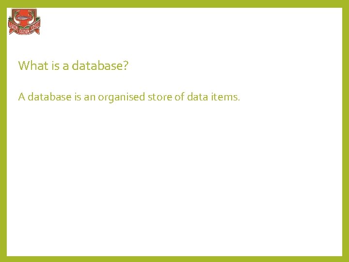 What is a database? A database is an organised store of data items. 
