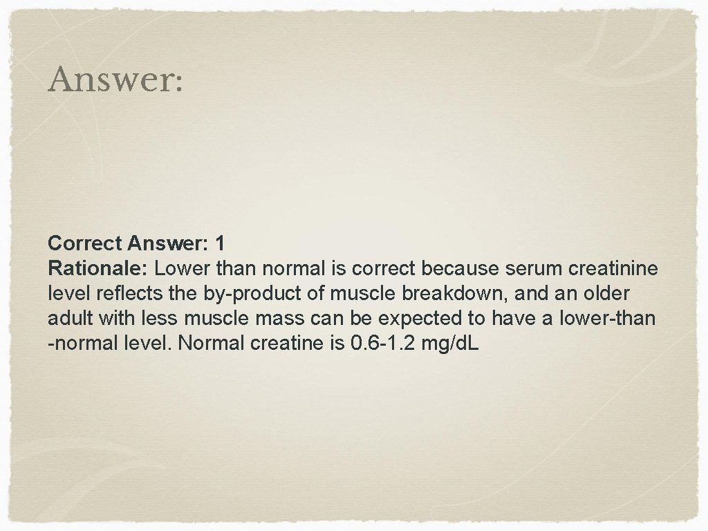Answer: Correct Answer: 1 Rationale: Lower than normal is correct because serum creatinine level