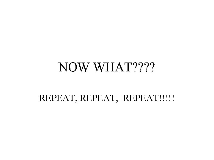 NOW WHAT? ? REPEAT, REPEAT!!!!! 