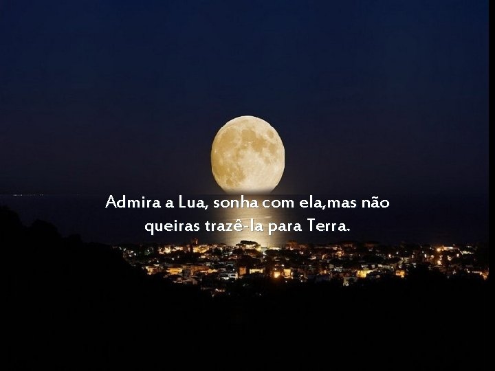 Admira a Lua, sonha com ela, mas não queiras trazê-la para Terra. 