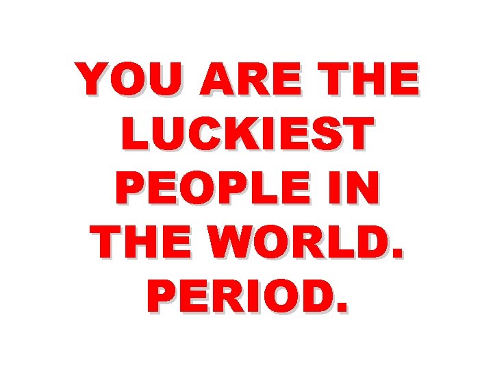 YOU ARE THE LUCKIEST PEOPLE IN THE WORLD. PERIOD. 