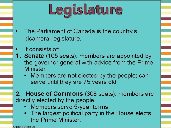Legislature • The Parliament of Canada is the country’s bicameral legislature. • It consists