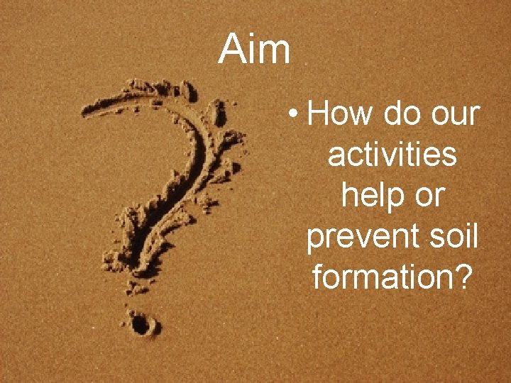 Aim • How do our activities help or prevent soil formation? 