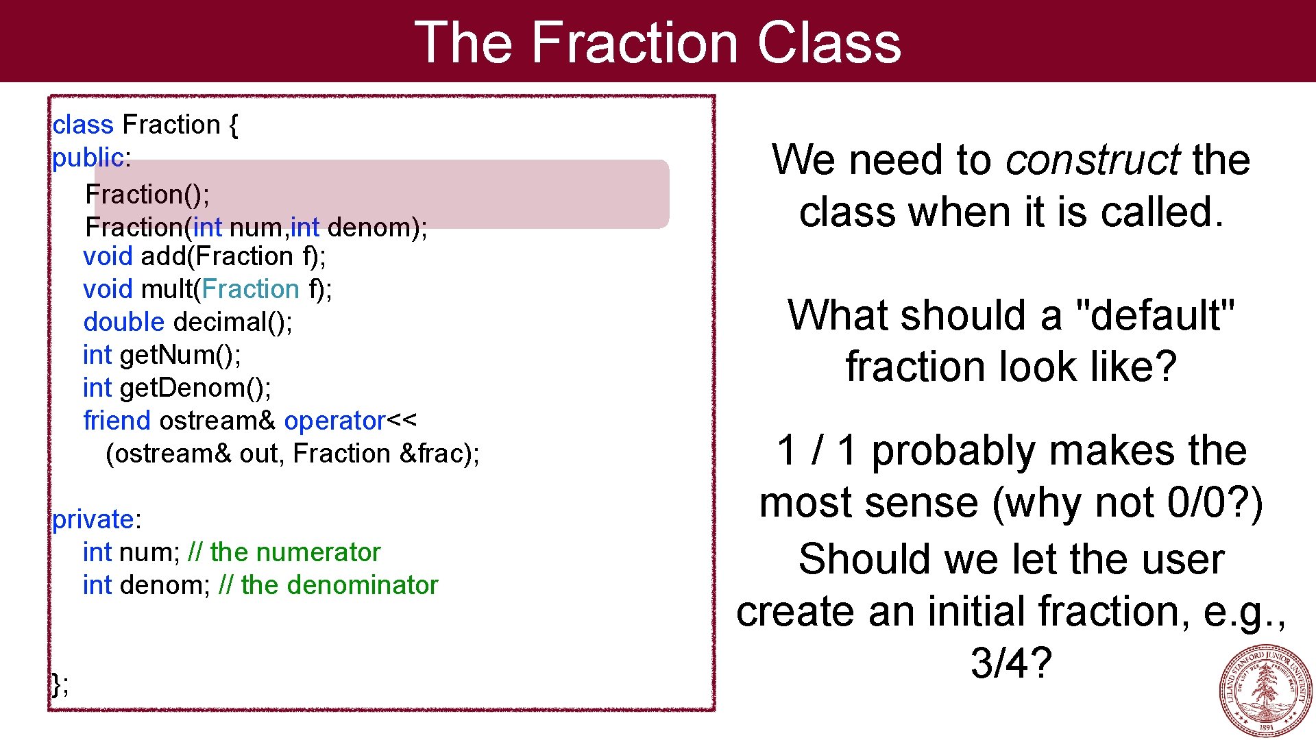 The Fraction Class class Fraction { public: Fraction(); Fraction(int num, int denom); void add(Fraction