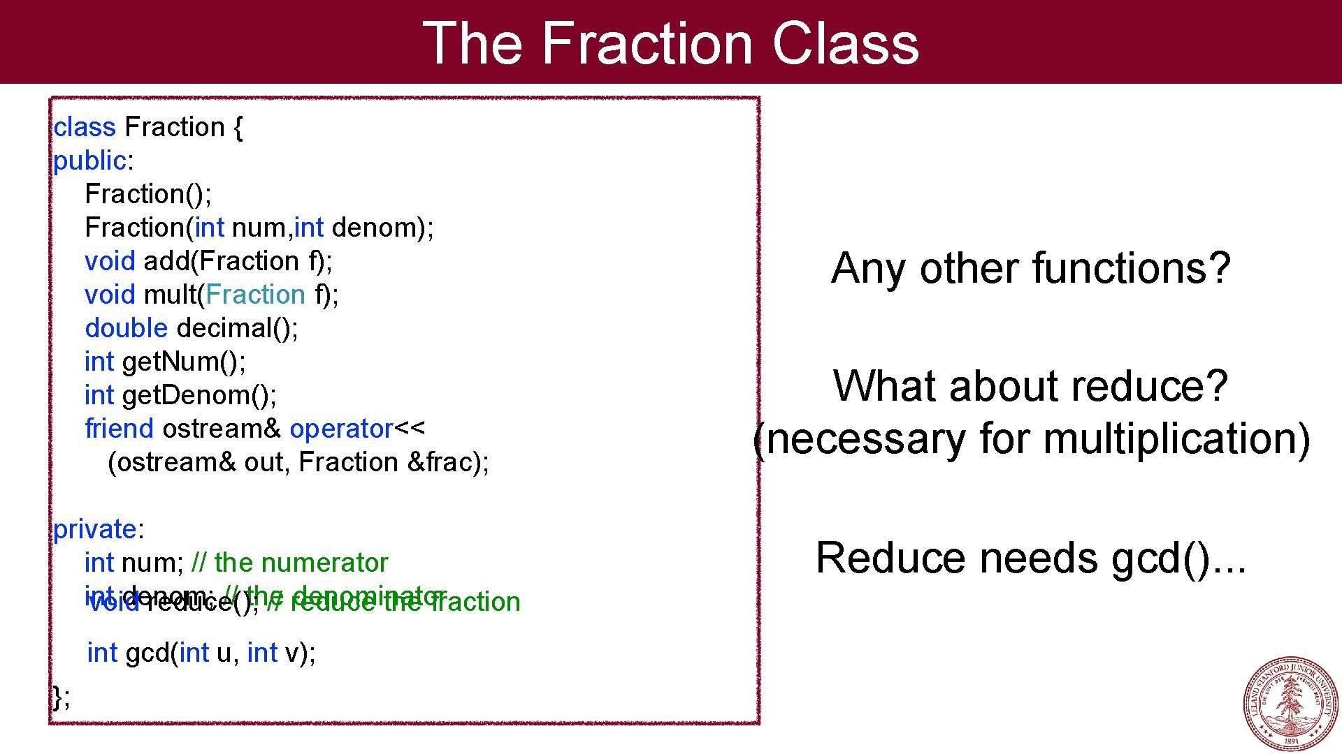 The Fraction Class class Fraction { public: Fraction(); Fraction(int num, int denom); void add(Fraction