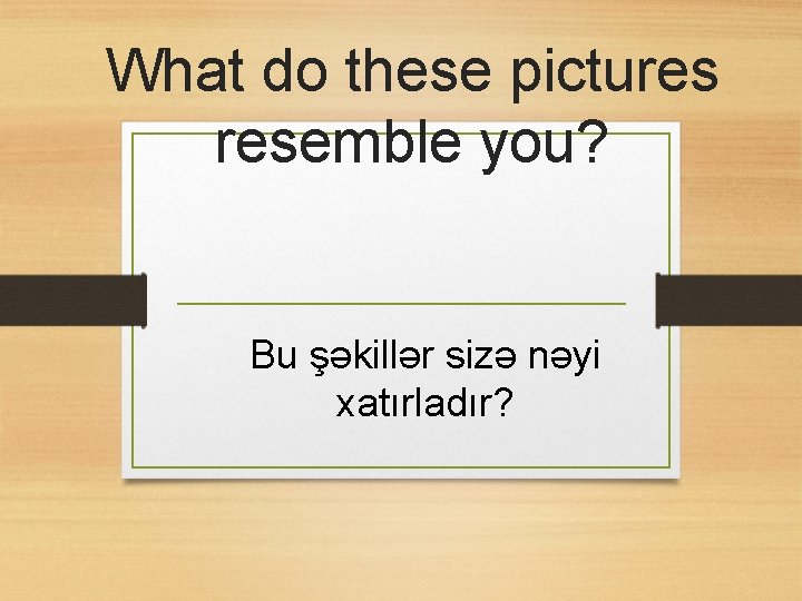 What do these pictures resemble you? Bu şəkillər sizə nəyi xatırladır? 