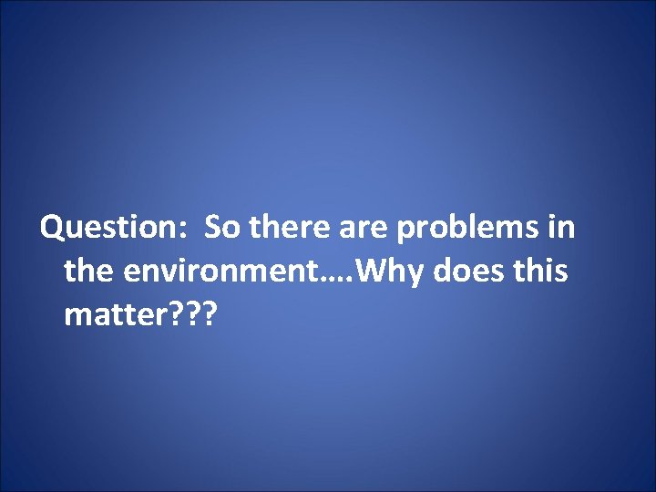 Question: So there are problems in the environment…. Why does this matter? ? ?