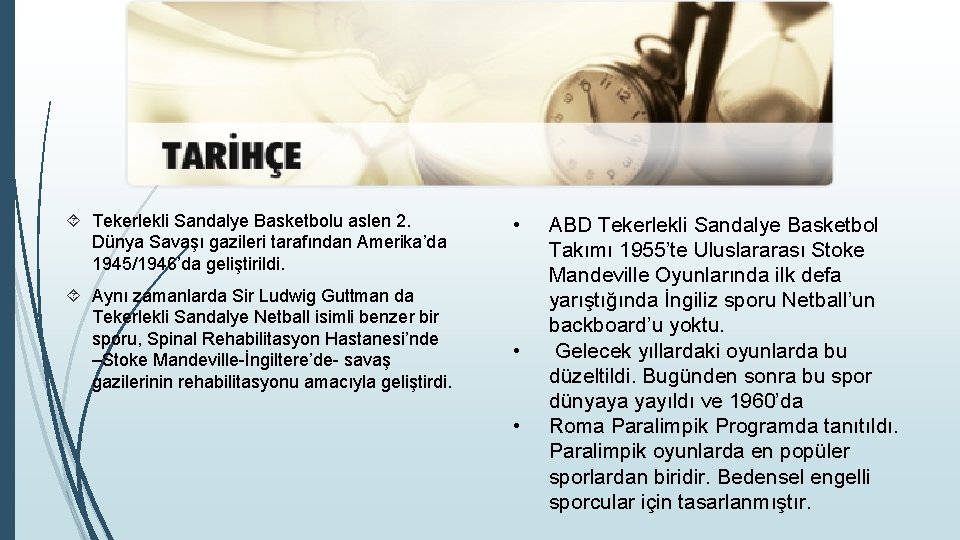  Tekerlekli Sandalye Basketbolu aslen 2. Dünya Savaşı gazileri tarafından Amerika’da 1945/1946’da geliştirildi. Aynı