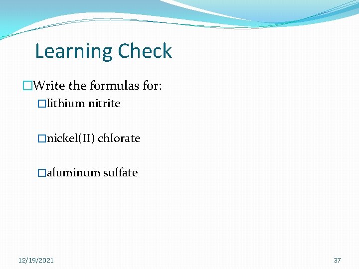 Learning Check �Write the formulas for: �lithium nitrite �nickel(II) chlorate �aluminum sulfate 12/19/2021 37 Learning Check �Write the formulas for: �lithium nitrite �nickel(II) chlorate �aluminum sulfate 12/19/2021 37