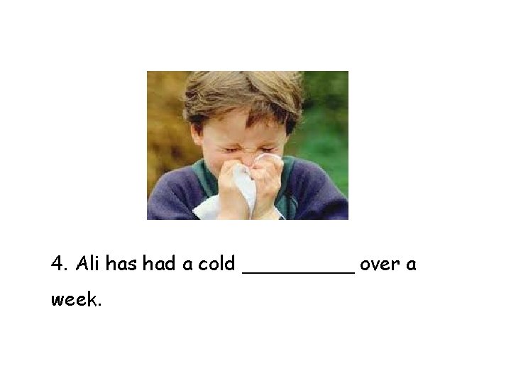 4. Ali has had a cold _____ over a week. 