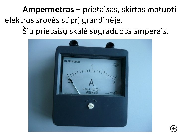 Ampermetras – prietaisas, skirtas matuoti elektros srovės stiprį grandinėje. Šių prietaisų skalė sugraduota amperais.
