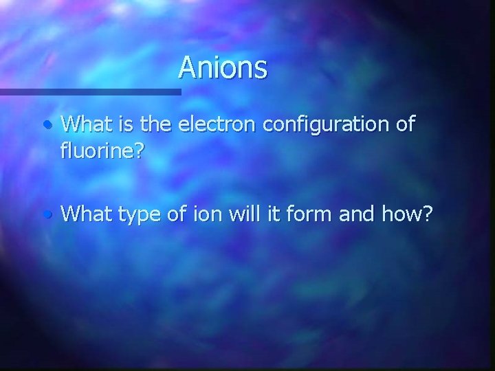 Anions • What is the electron configuration of fluorine? • What type of ion