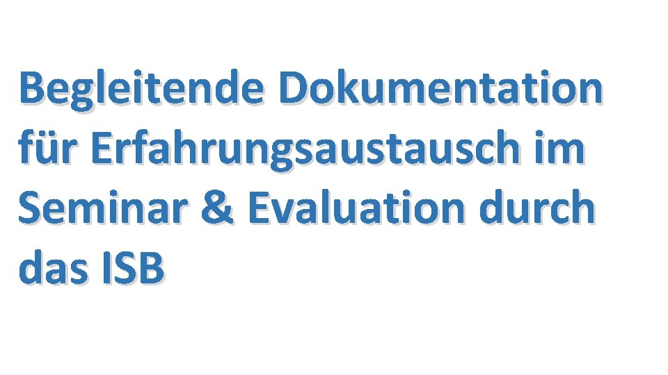 Begleitende Dokumentation für Erfahrungsaustausch im Seminar & Evaluation durch das ISB 