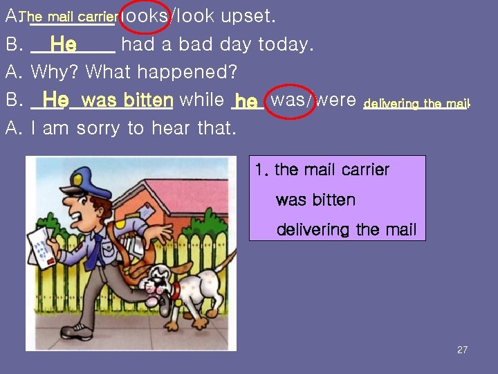 A. The mail carrier looks/look upset. B. He had a bad day today. A.