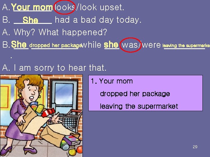 A. Your mom looks/look upset. B. She had a bad day today. A. Why?