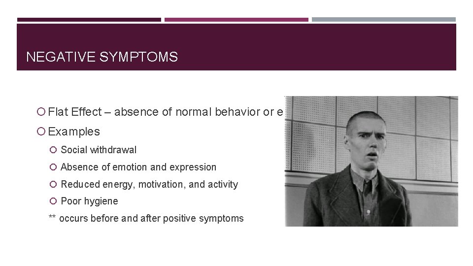 NEGATIVE SYMPTOMS Flat Effect – absence of normal behavior or emotion Examples Social withdrawal