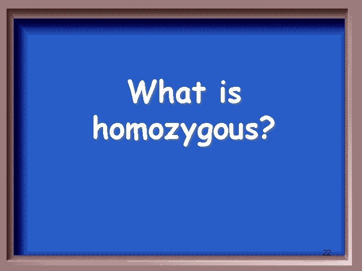 What is homozygous? 22 