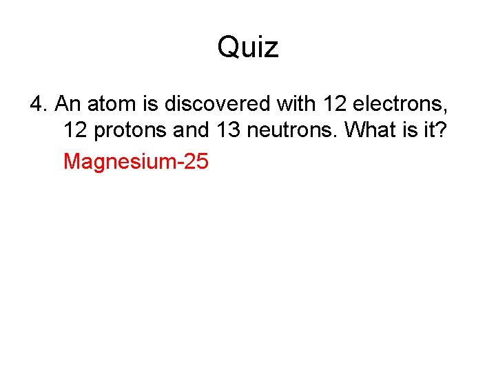 Quiz 4. An atom is discovered with 12 electrons, 12 protons and 13 neutrons.