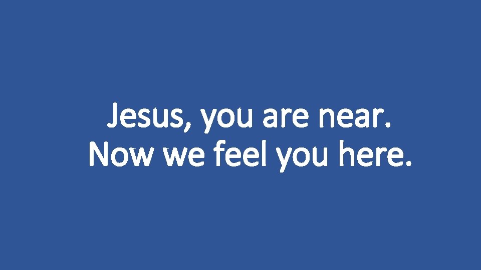 Jesus, you are near. Now we feel you here. 