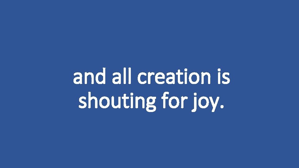 and all creation is shouting for joy. 