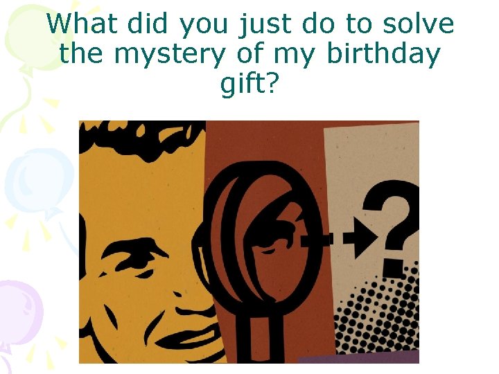 What did you just do to solve the mystery of my birthday gift? 