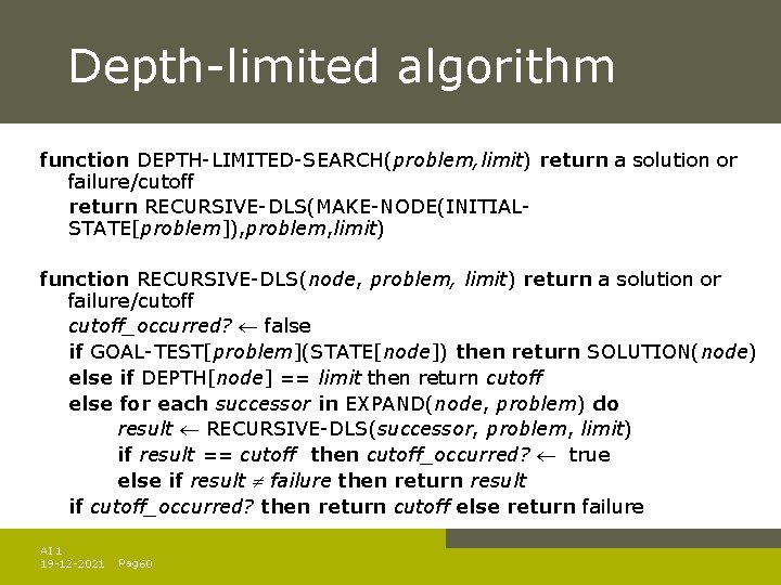 Depth-limited algorithm function DEPTH-LIMITED-SEARCH(problem, limit) return a solution or failure/cutoff return RECURSIVE-DLS(MAKE-NODE(INITIALSTATE[problem]), problem, limit)