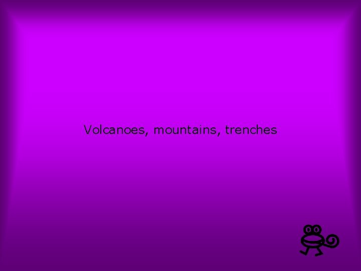 Volcanoes, mountains, trenches 