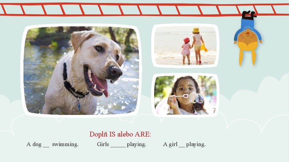 Doplň IS alebo ARE: A dog __ swimming. Girls _____ playing. A girl __