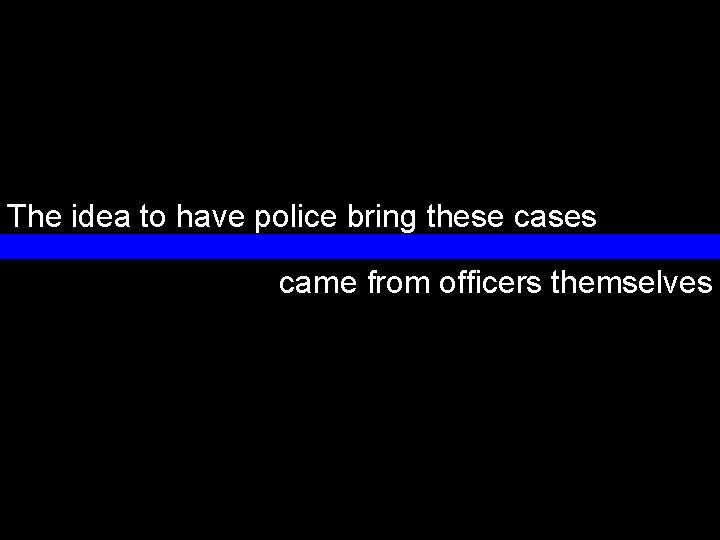 The idea to have police bring these cases came from officers themselves 22 