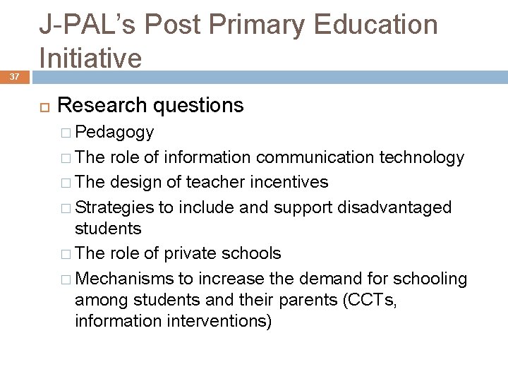 37 J-PAL’s Post Primary Education Initiative Research questions � Pedagogy � The role of