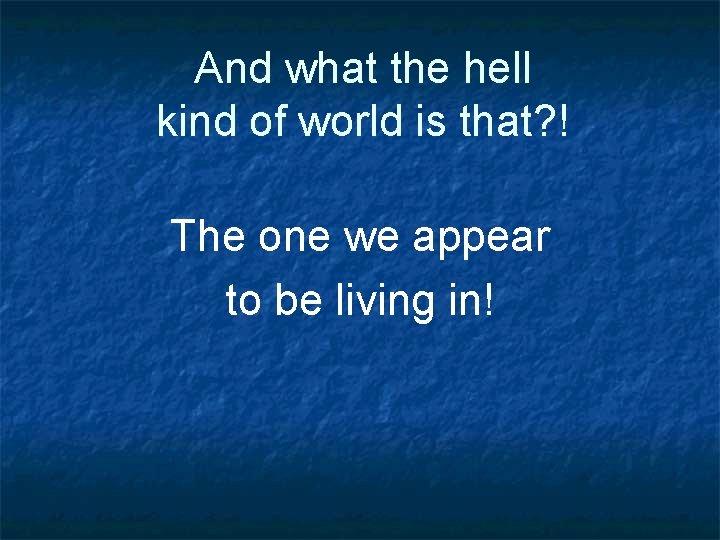 And what the hell kind of world is that? ! The one we appear