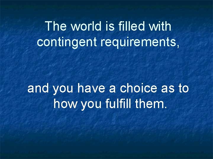 The world is filled with contingent requirements, and you have a choice as to