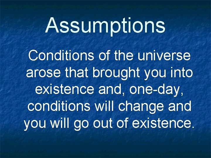 Assumptions Conditions of the universe arose that brought you into existence and, one-day, conditions