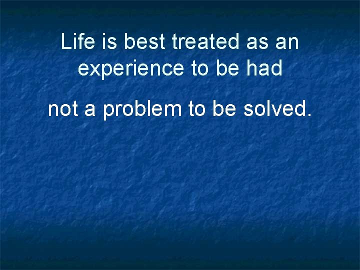 Life is best treated as an experience to be had not a problem to