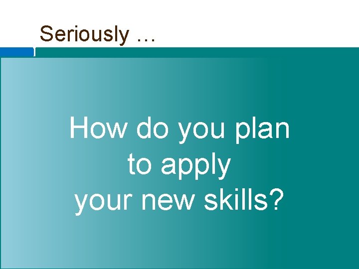 Seriously … How do you plan to apply your new skills? 