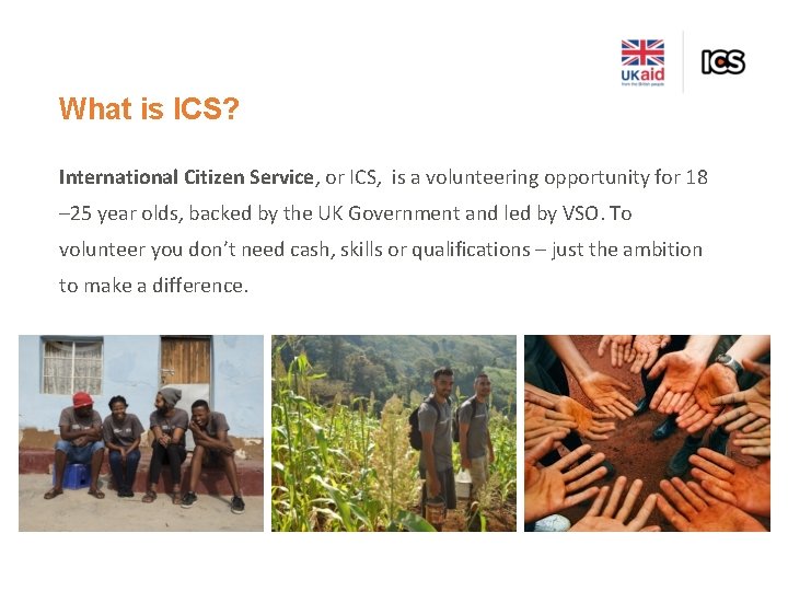 What is ICS? International Citizen Service, or ICS, is a volunteering opportunity for 18