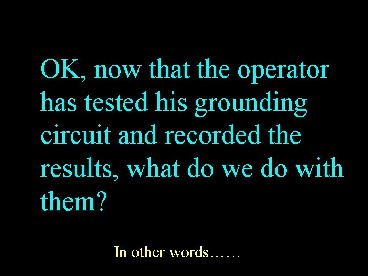 OK, now that the operator has tested his grounding circuit and recorded the results,