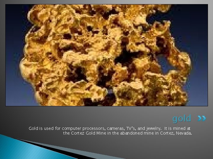 gold Gold is used for computer processors, cameras, TV’s, and jewelry. It is mined