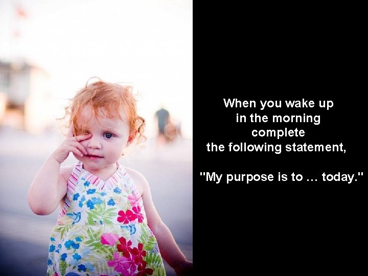 When you wake up in the morning complete the following statement, "My purpose is