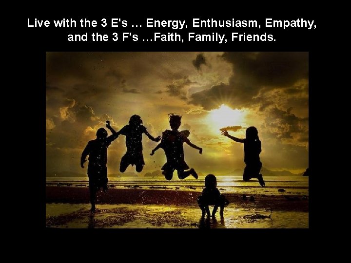 Live with the 3 E's … Energy, Enthusiasm, Empathy, and the 3 F's …Faith,