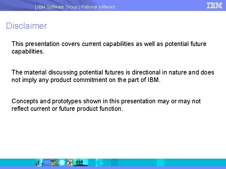IBM Software Group | Rational software Disclaimer This presentation covers current capabilities as well