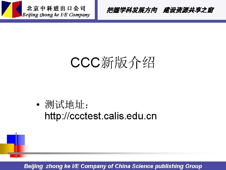 北京中科进出口公司 Beijing zhong ke I/E Company 把握学科发展方向 建设资源共享之窗 CCC新版介绍 • 测试地址： http: //ccctest. calis.